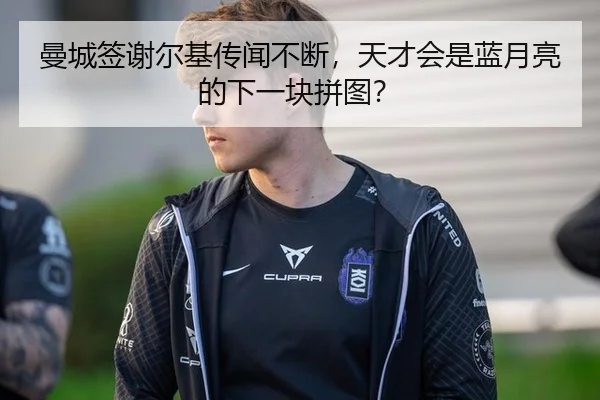 曼城签谢尔基传闻不断，天才会是蓝月亮的下一块拼图？
